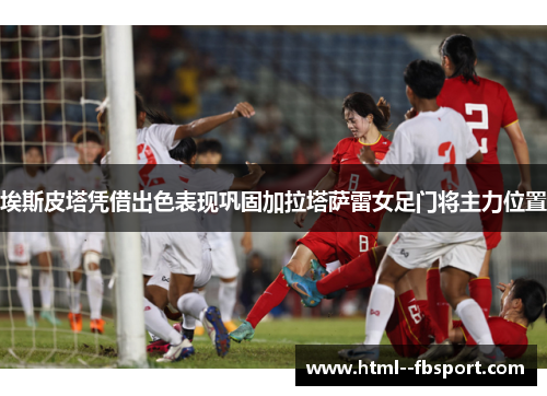埃斯皮塔凭借出色表现巩固加拉塔萨雷女足门将主力位置 埃斯皮塔凭借出色表现巩固加拉塔萨雷女足门将主力位置