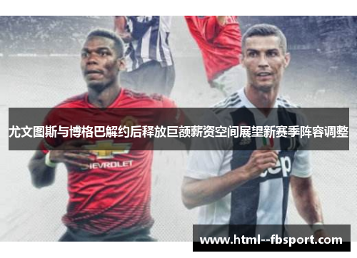 尤文图斯与博格巴解约后释放巨额薪资空间展望新赛季阵容调整 尤文图斯与博格巴解约后释放巨额薪资空间展望新赛季阵容调整